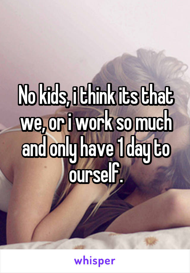 No kids, i think its that we, or i work so much and only have 1 day to ourself.