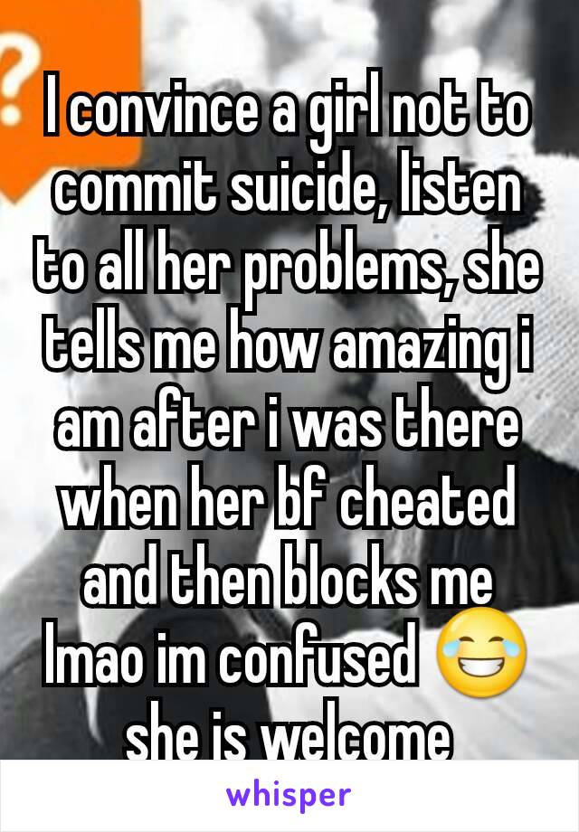 I convince a girl not to commit suicide, listen to all her problems, she tells me how amazing i am after i was there when her bf cheated and then blocks me lmao im confused 😂 she is welcome