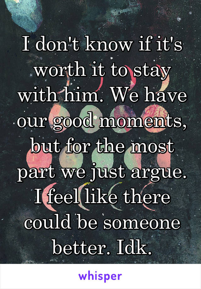 I don't know if it's worth it to stay with him. We have our good moments, but for the most part we just argue. I feel like there could be someone better. Idk.