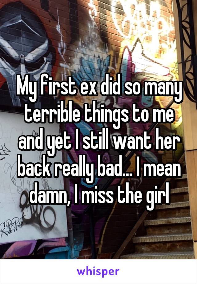 My first ex did so many terrible things to me and yet I still want her back really bad... I mean damn, I miss the girl