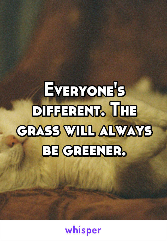 Everyone's different. The grass will always be greener.