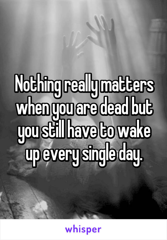 Nothing really matters when you are dead but you still have to wake up every single day.