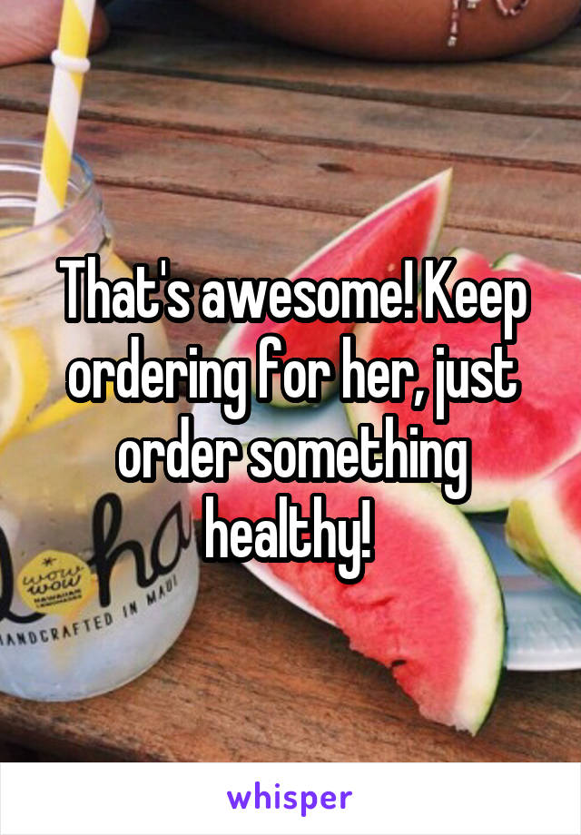 That's awesome! Keep ordering for her, just order something healthy! 