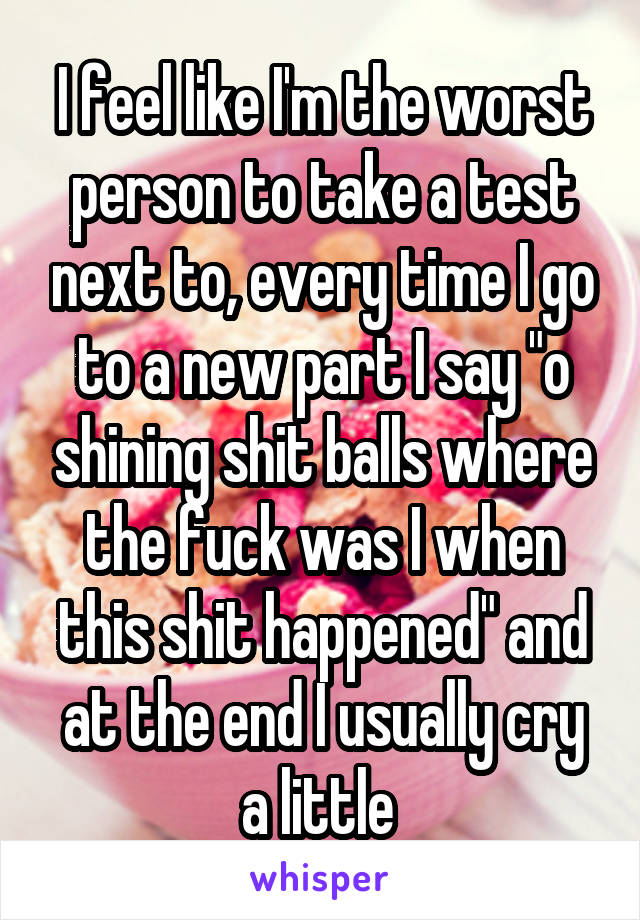 I feel like I'm the worst person to take a test next to, every time I go to a new part I say "o shining shit balls where the fuck was I when this shit happened" and at the end I usually cry a little 