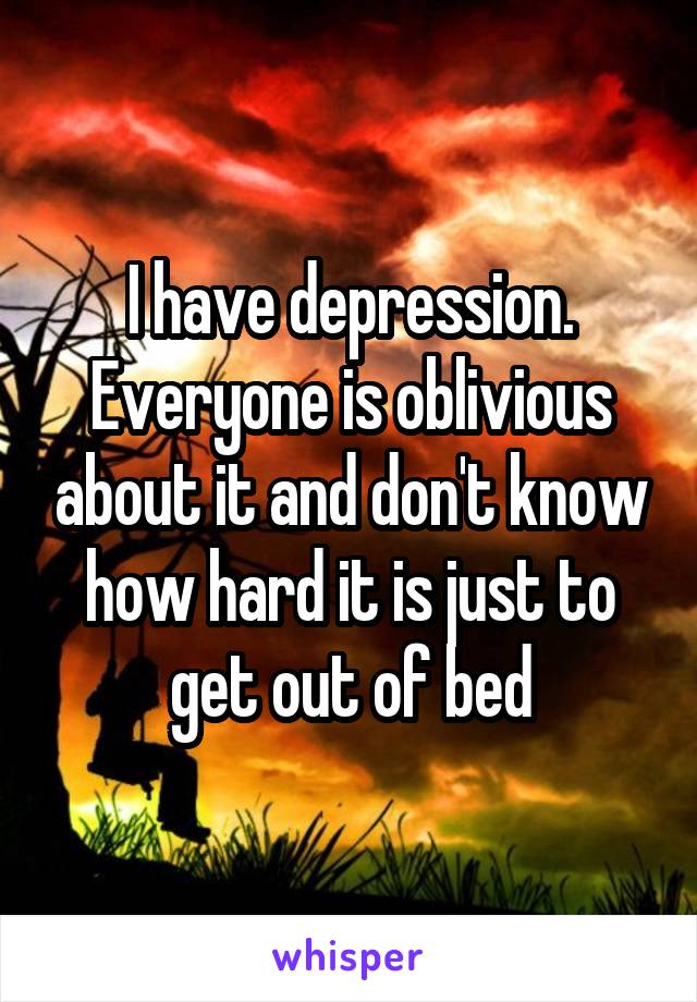 I have depression. Everyone is oblivious about it and don't know how hard it is just to get out of bed