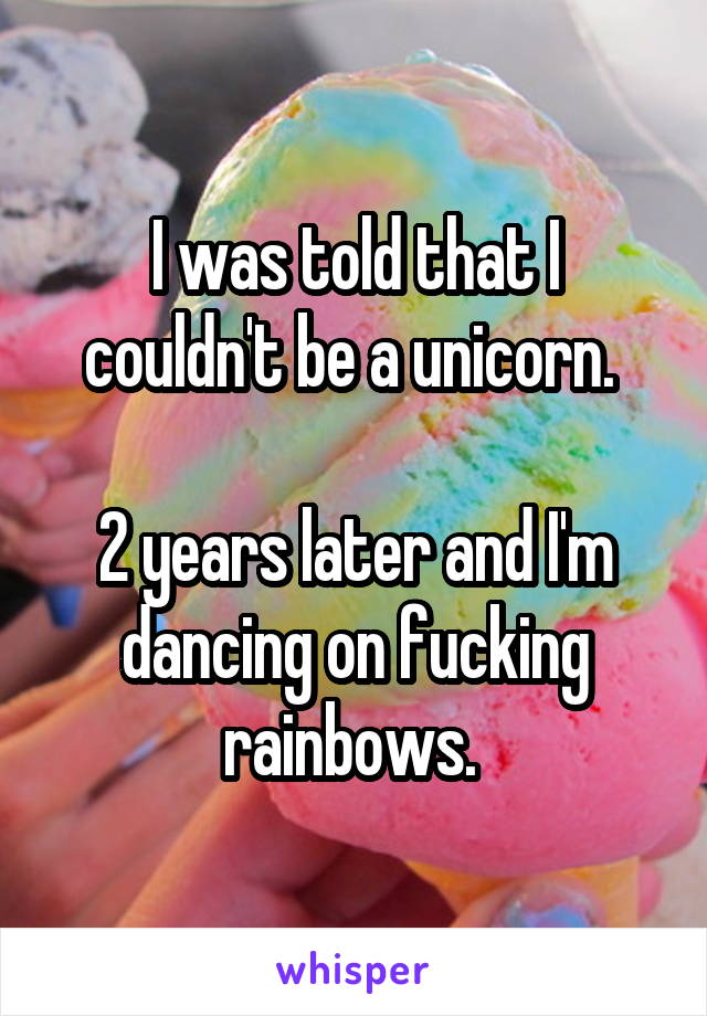 I was told that I couldn't be a unicorn. 

2 years later and I'm dancing on fucking rainbows. 