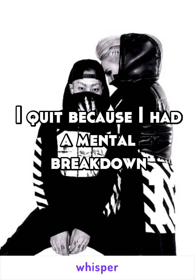 I quit because I had a mental breakdown