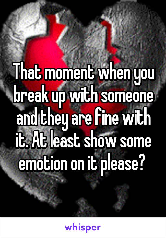 That moment when you break up with someone and they are fine with it. At least show some emotion on it please? 