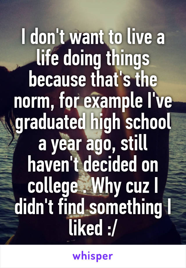 I don't want to live a life doing things because that's the norm, for example I've graduated high school a year ago, still haven't decided on college . Why cuz I didn't find something I liked :/