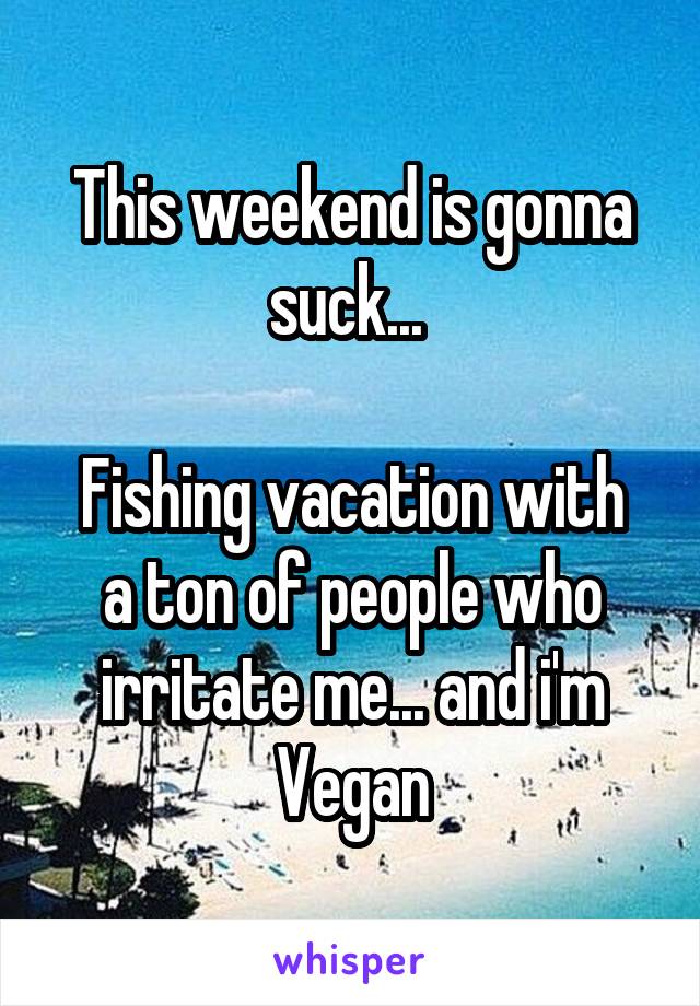 This weekend is gonna suck... 

Fishing vacation with a ton of people who irritate me... and i'm Vegan