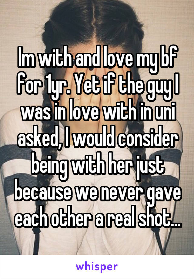 Im with and love my bf for 1yr. Yet if the guy I was in love with in uni asked, I would consider being with her just because we never gave each other a real shot...