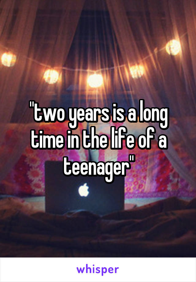 "two years is a long time in the life of a teenager"