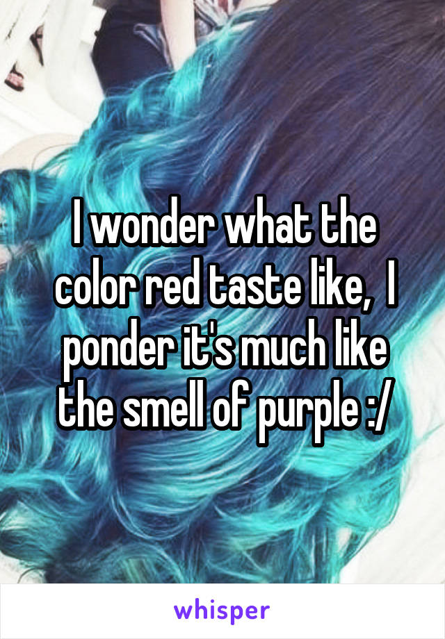 I wonder what the color red taste like,  I ponder it's much like the smell of purple :/