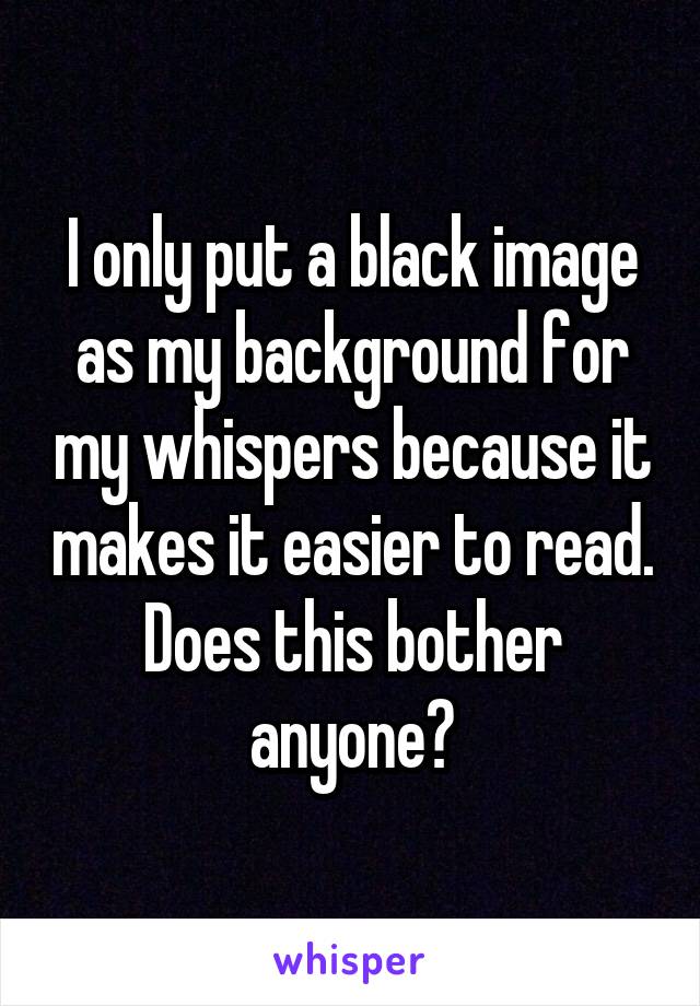 I only put a black image as my background for my whispers because it makes it easier to read. Does this bother anyone?