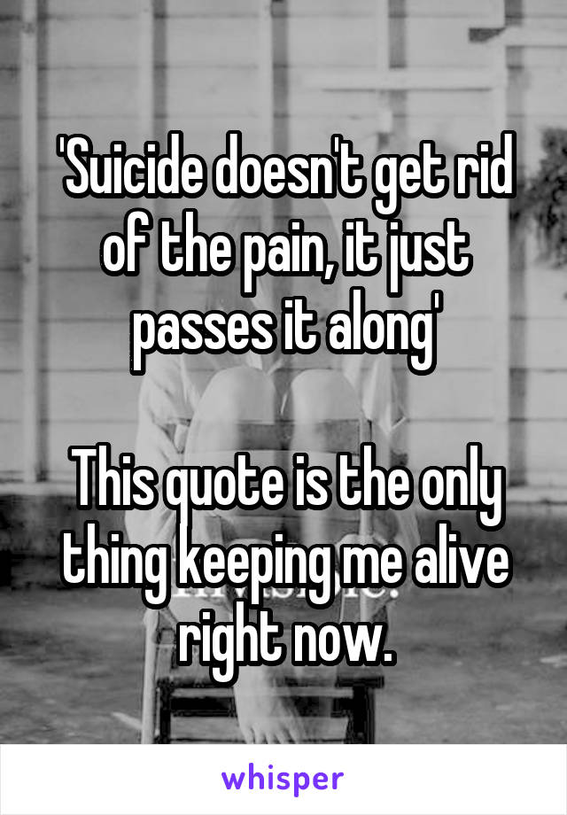 'Suicide doesn't get rid of the pain, it just passes it along'

This quote is the only thing keeping me alive right now.