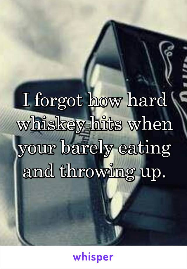 I forgot how hard whiskey hits when your barely eating and throwing up.