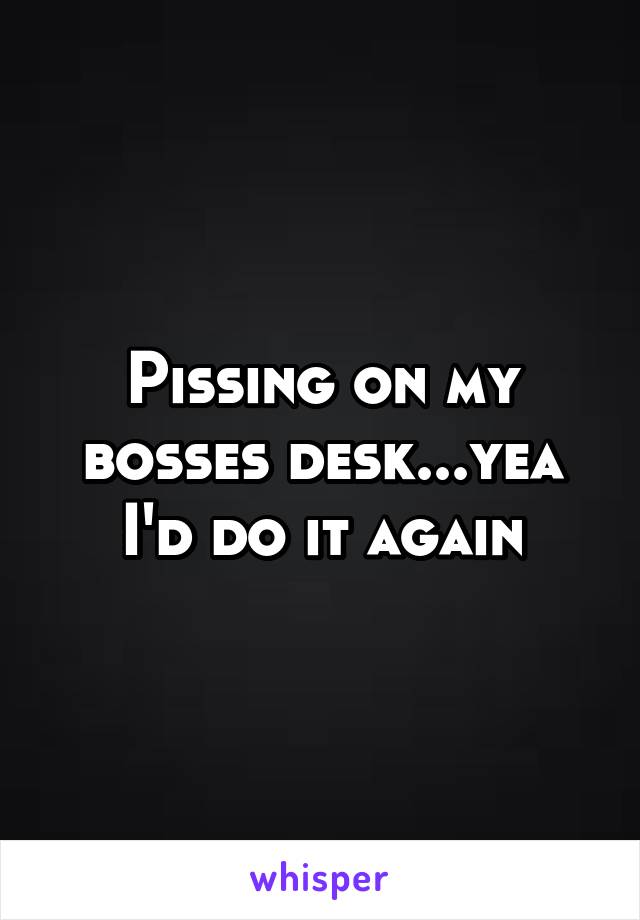 Pissing on my bosses desk...yea I'd do it again