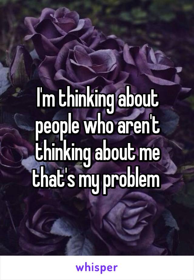 I'm thinking about people who aren't thinking about me that's my problem 