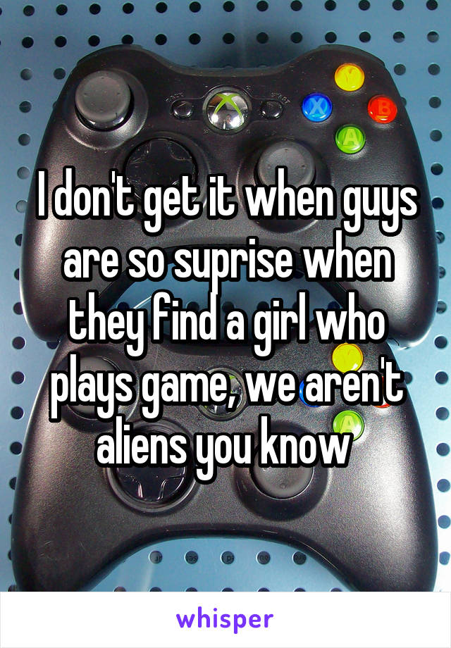 I don't get it when guys are so suprise when they find a girl who plays game, we aren't aliens you know 