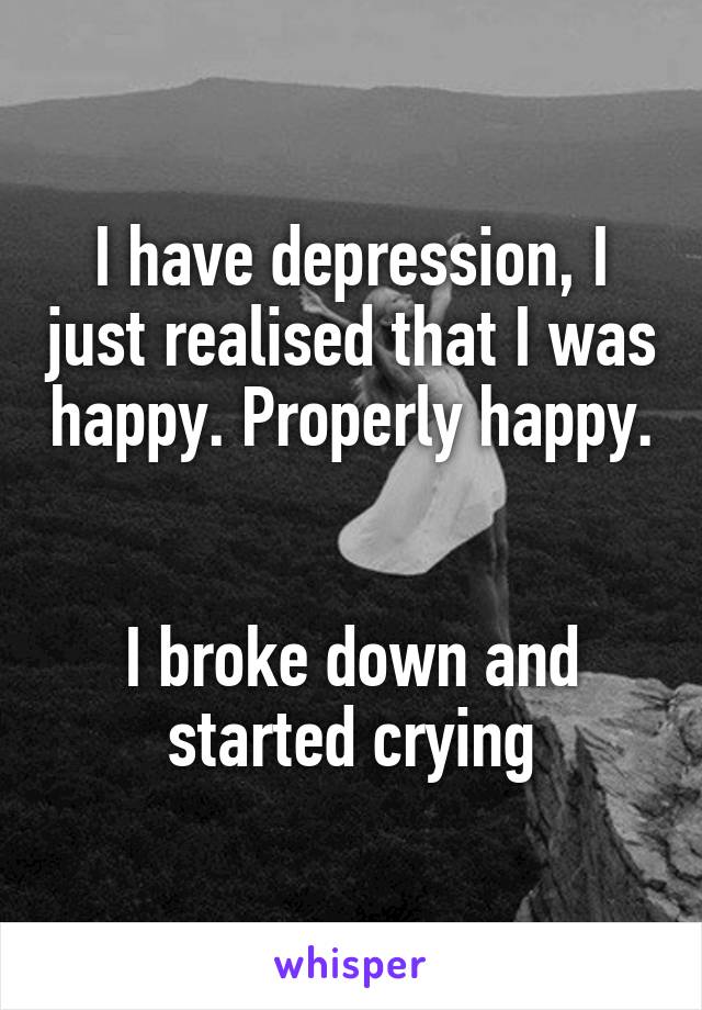 I have depression, I just realised that I was happy. Properly happy. 

I broke down and started crying