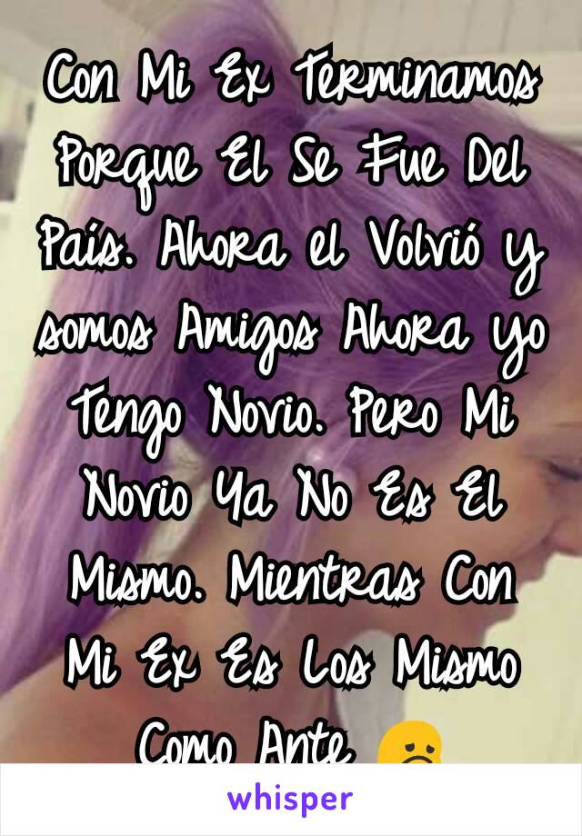 Con Mi Ex Terminamos Porque El Se Fue Del País. Ahora el Volvió y somos Amigos Ahora yo Tengo Novio. Pero Mi Novio Ya No Es El Mismo. Mientras Con Mi Ex Es Los Mismo Como Ante 😞