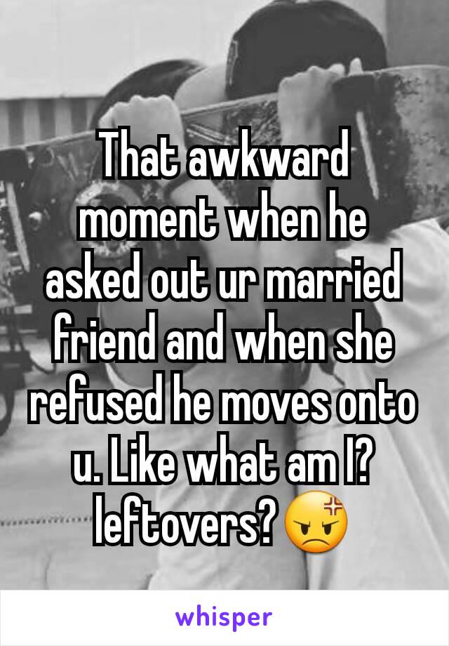 That awkward moment when he asked out ur married friend and when she refused he moves onto u. Like what am I? leftovers?😡