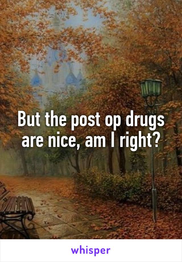 But the post op drugs are nice, am I right?