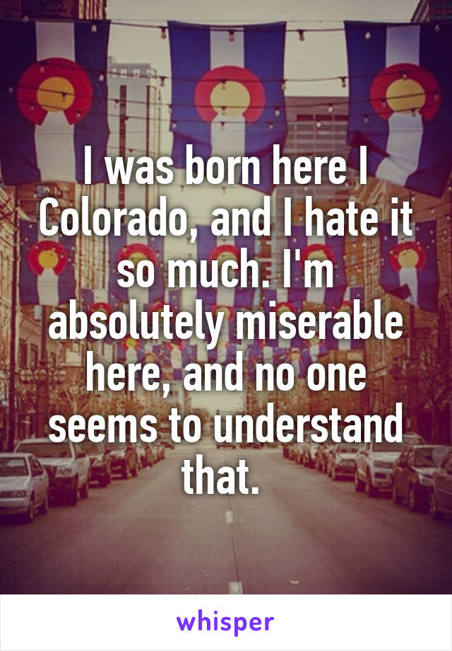 I was born here I Colorado, and I hate it so much. I'm absolutely miserable here, and no one seems to understand that. 