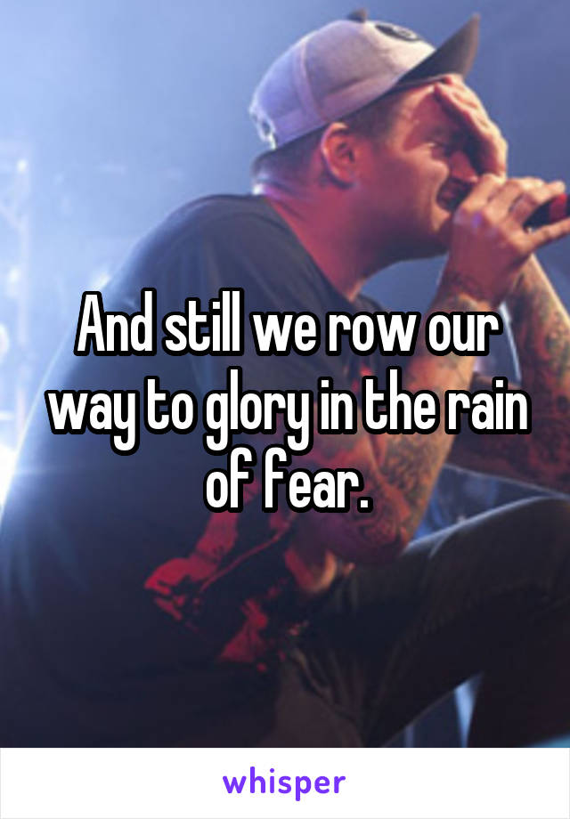 And still we row our way to glory in the rain of fear.