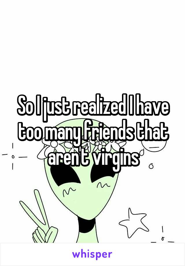 So I just realized I have too many friends that aren't virgins