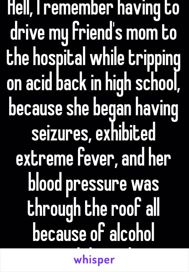 Hell, I remember having to drive my friend's mom to the hospital while tripping on acid back in high school, because she began having seizures, exhibited extreme fever, and her blood pressure was through the roof all because of alcohol withdrawal.