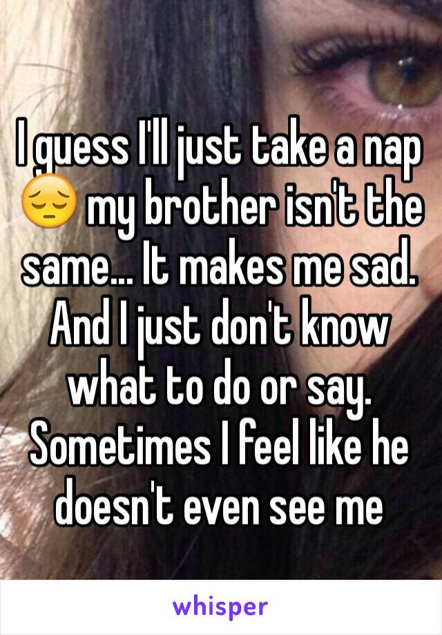 I guess I'll just take a nap 😔 my brother isn't the same... It makes me sad. And I just don't know what to do or say. Sometimes I feel like he doesn't even see me 