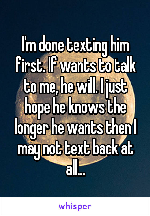 I'm done texting him first. If wants to talk to me, he will. I just hope he knows the longer he wants then I may not text back at all...
