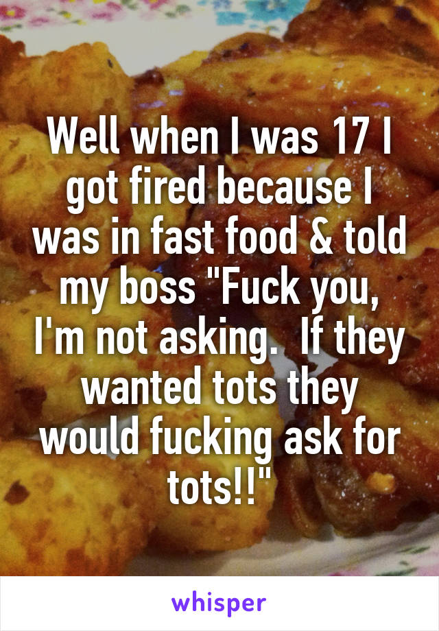 Well when I was 17 I got fired because I was in fast food & told my boss "Fuck you, I'm not asking.  If they wanted tots they would fucking ask for tots!!"