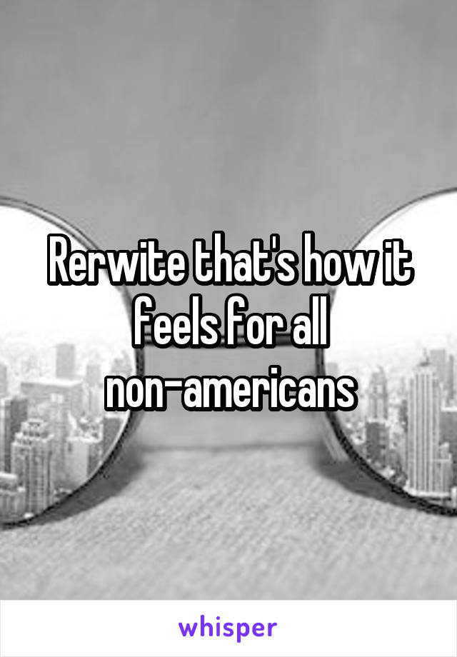 Rerwite that's how it feels for all non-americans