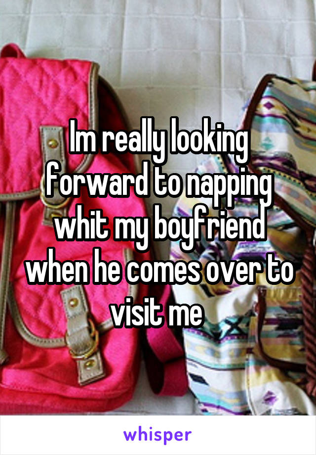 Im really looking forward to napping whit my boyfriend when he comes over to visit me 