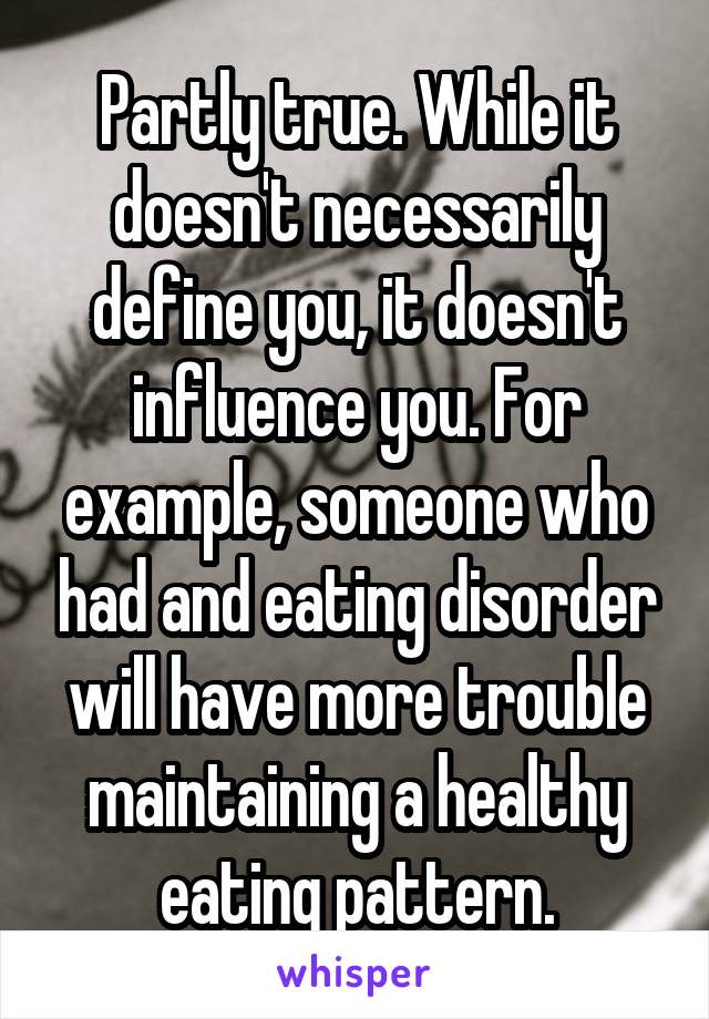 Partly true. While it doesn't necessarily define you, it doesn't influence you. For example, someone who had and eating disorder will have more trouble maintaining a healthy eating pattern.