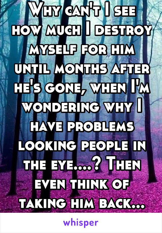 Why can't I see how much I destroy myself for him until months after he's gone, when I'm wondering why I have problems looking people in the eye....? Then even think of taking him back... NEVER AGAIN!