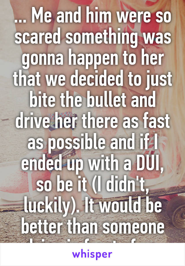 ... Me and him were so scared something was gonna happen to her that we decided to just bite the bullet and drive her there as fast as possible and if I ended up with a DUI, so be it (I didn't, luckily). It would be better than someone dying in front of us.