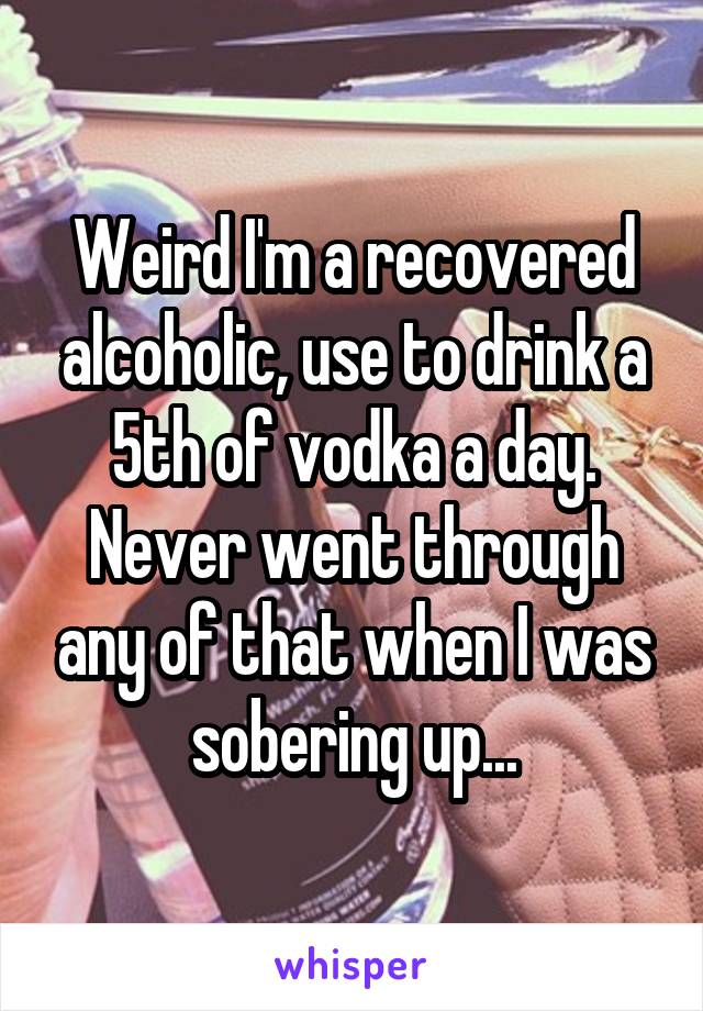 Weird I'm a recovered alcoholic, use to drink a 5th of vodka a day. Never went through any of that when I was sobering up...