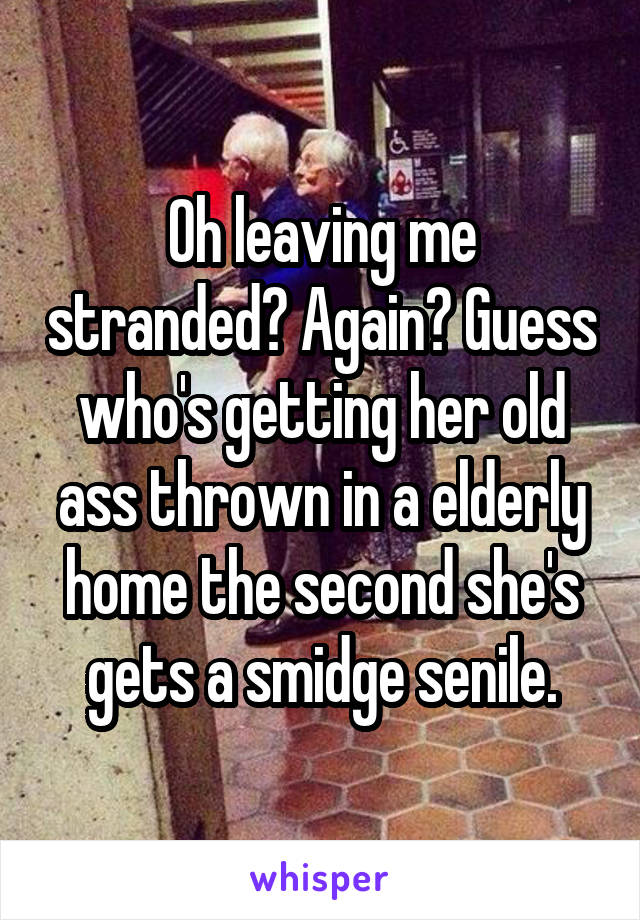 Oh leaving me stranded? Again? Guess who's getting her old ass thrown in a elderly home the second she's gets a smidge senile.