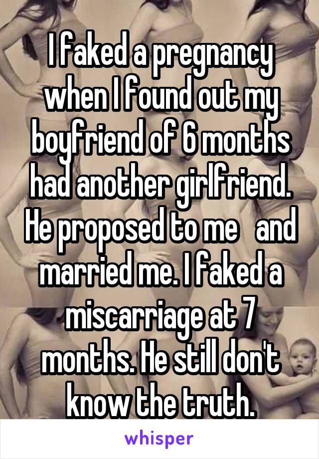 I faked a pregnancy when I found out my boyfriend of 6 months had another girlfriend. He proposed to me   and married me. I faked a miscarriage at 7 months. He still don't know the truth.