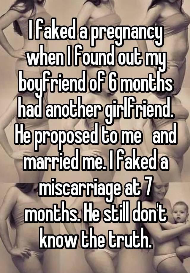 I faked a pregnancy when I found out my boyfriend of 6 months had another girlfriend. He proposed to me   and married me. I faked a miscarriage at 7 months. He still don't know the truth.