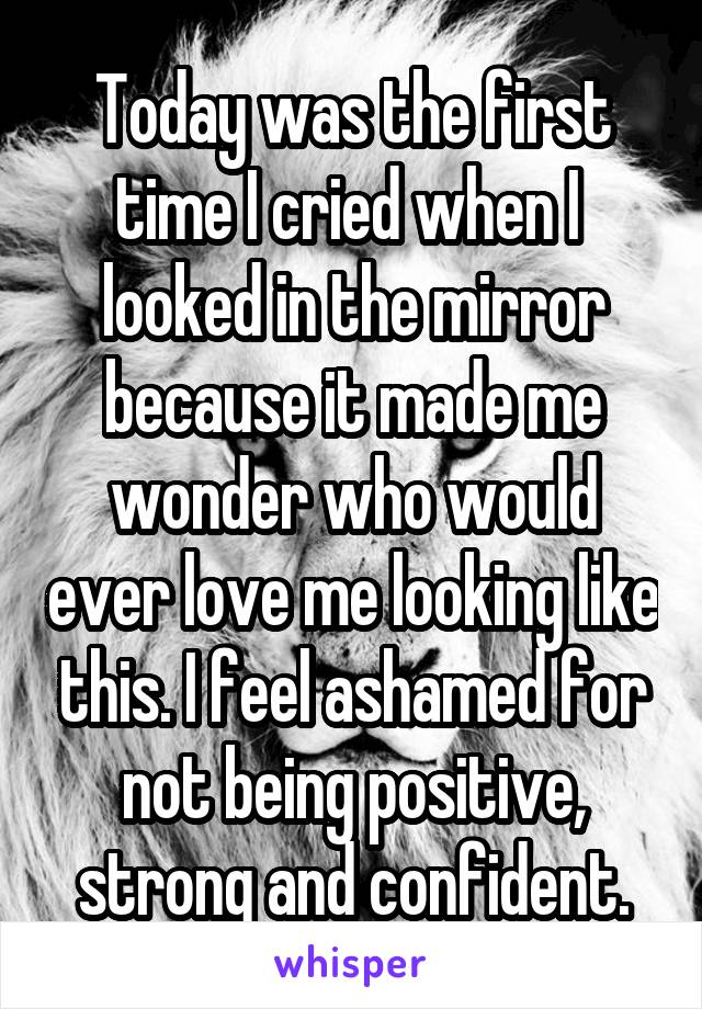 Today was the first time I cried when I  looked in the mirror because it made me wonder who would ever love me looking like this. I feel ashamed for not being positive, strong and confident.