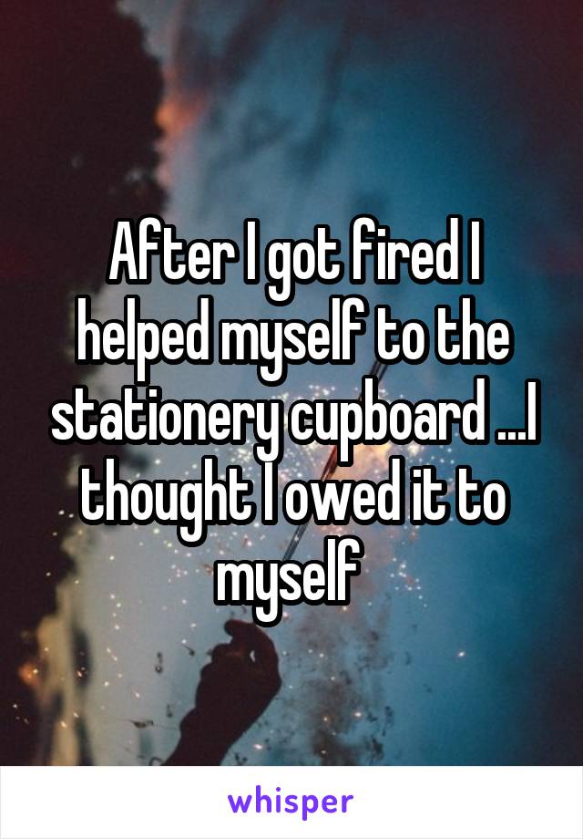 After I got fired I helped myself to the stationery cupboard ...I thought I owed it to myself 