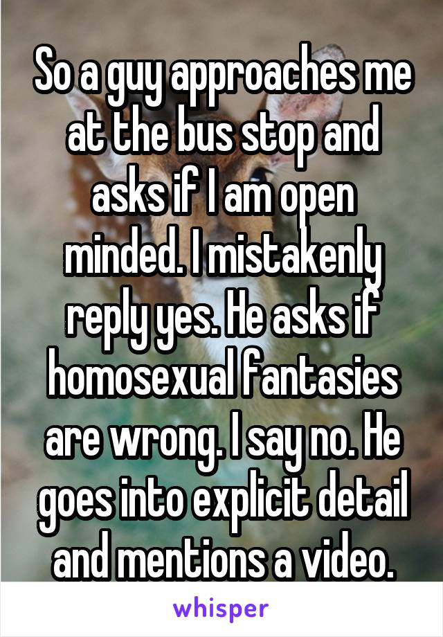 So a guy approaches me at the bus stop and asks if I am open minded. I mistakenly reply yes. He asks if homosexual fantasies are wrong. I say no. He goes into explicit detail and mentions a video.