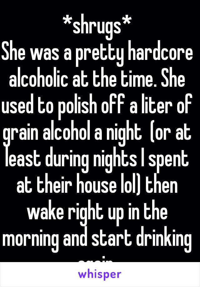 *shrugs*
She was a pretty hardcore alcoholic at the time. She used to polish off a liter of grain alcohol a night  (or at least during nights I spent at their house lol) then wake right up in the morning and start drinking again.