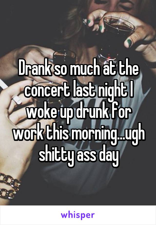 Drank so much at the concert last night I woke up drunk for work this morning...ugh shitty ass day