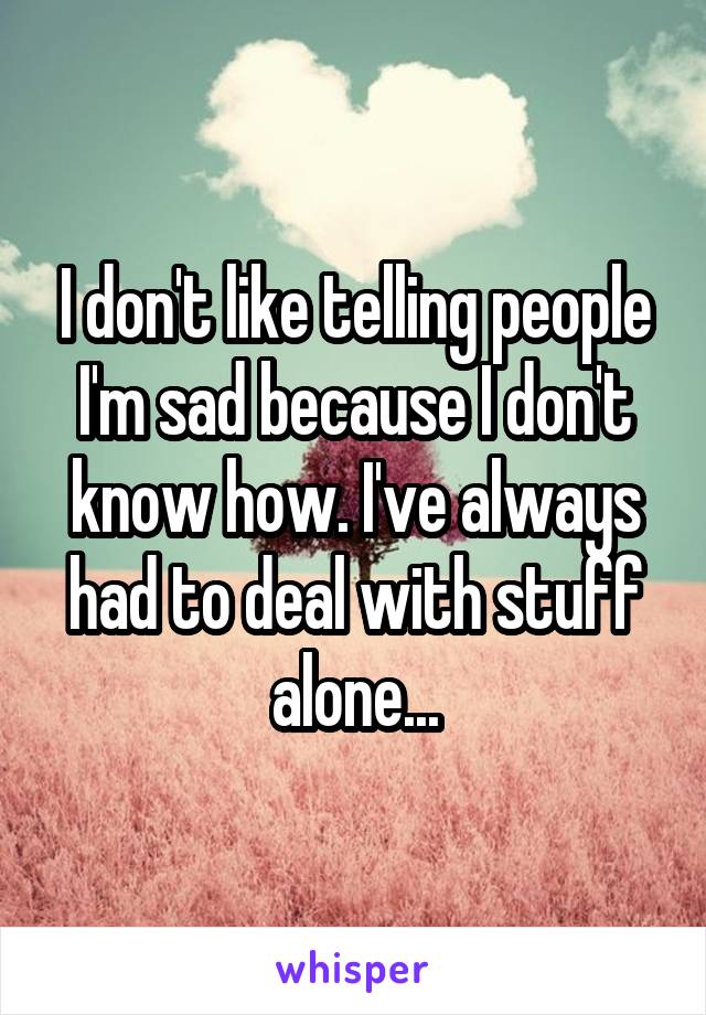I don't like telling people I'm sad because I don't know how. I've always had to deal with stuff alone...