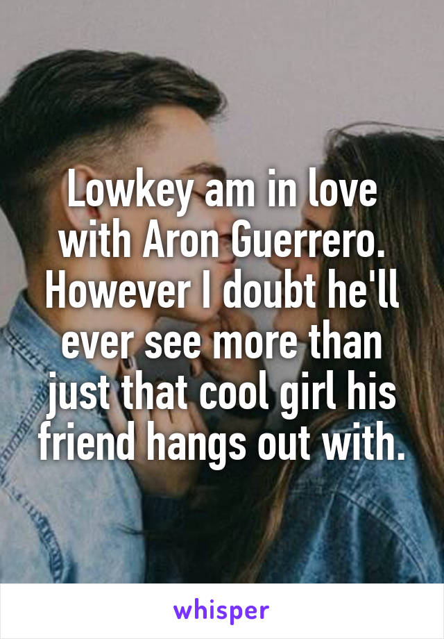 Lowkey am in love with Aron Guerrero. However I doubt he'll ever see more than just that cool girl his friend hangs out with.